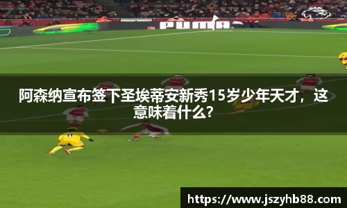 阿森纳宣布签下圣埃蒂安新秀15岁少年天才，这意味着什么？