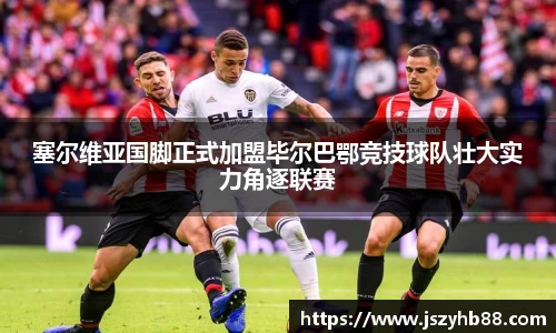 塞尔维亚国脚正式加盟毕尔巴鄂竞技球队壮大实力角逐联赛