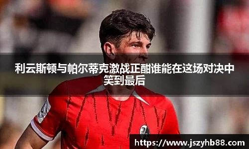 利云斯顿与帕尔蒂克激战正酣谁能在这场对决中笑到最后