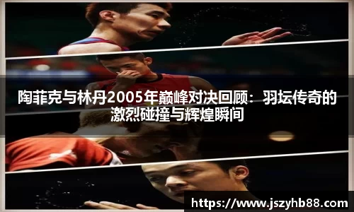 陶菲克与林丹2005年巅峰对决回顾：羽坛传奇的激烈碰撞与辉煌瞬间