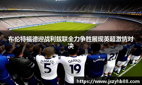 布伦特福德迎战利兹联全力争胜展现英超激情对决