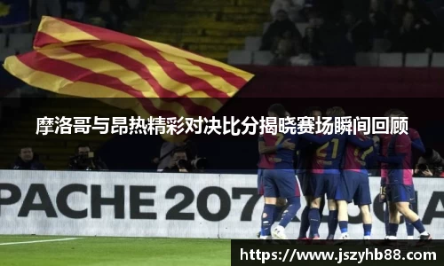 摩洛哥与昂热精彩对决比分揭晓赛场瞬间回顾
