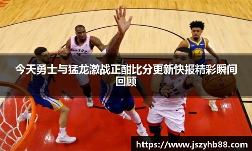 今天勇士与猛龙激战正酣比分更新快报精彩瞬间回顾